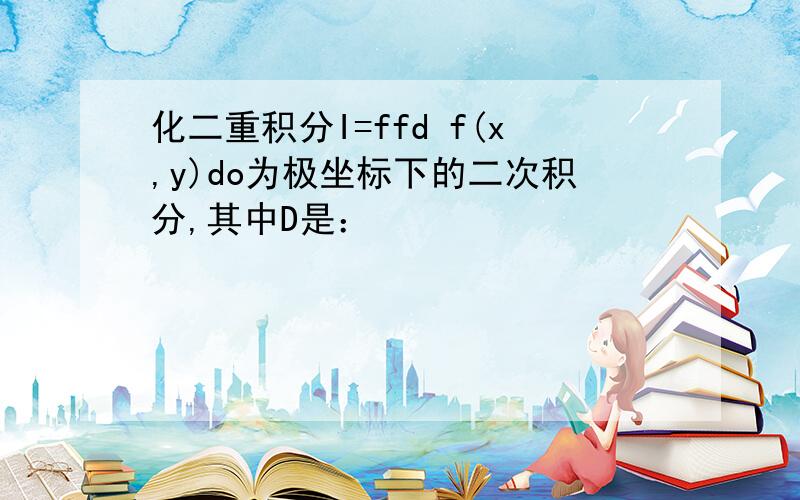 化二重积分I=ffd f(x,y)do为极坐标下的二次积分,其中D是：