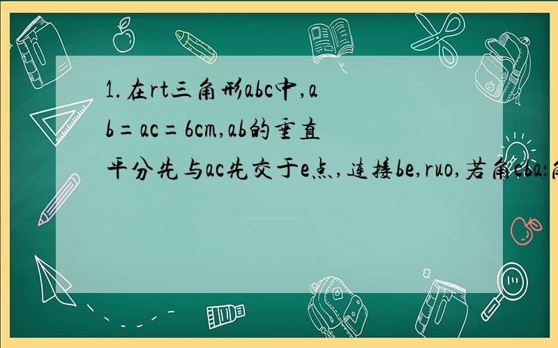 1.在rt三角形abc中,ab=ac=6cm,ab的垂直平分先与ac先交于e点,连接be,ruo,若角cba：角eba=