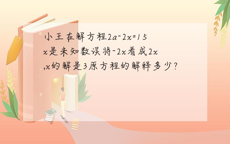 小王在解方程2a-2x=15x是未知数误将-2x看成2x,x的解是3原方程的解释多少?