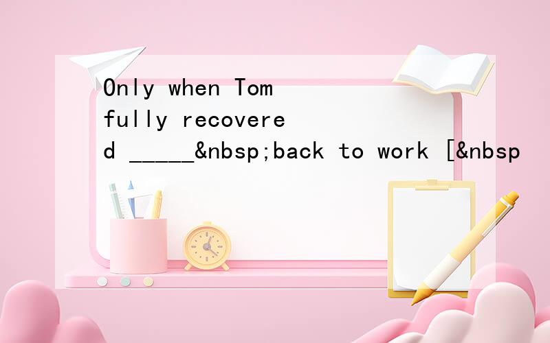 Only when Tom fully recovered _____ back to work [ 