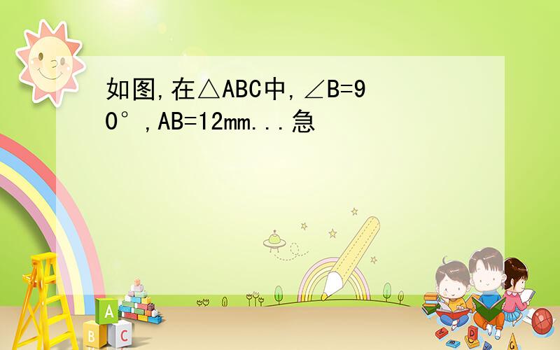 如图,在△ABC中,∠B=90°,AB=12mm...急