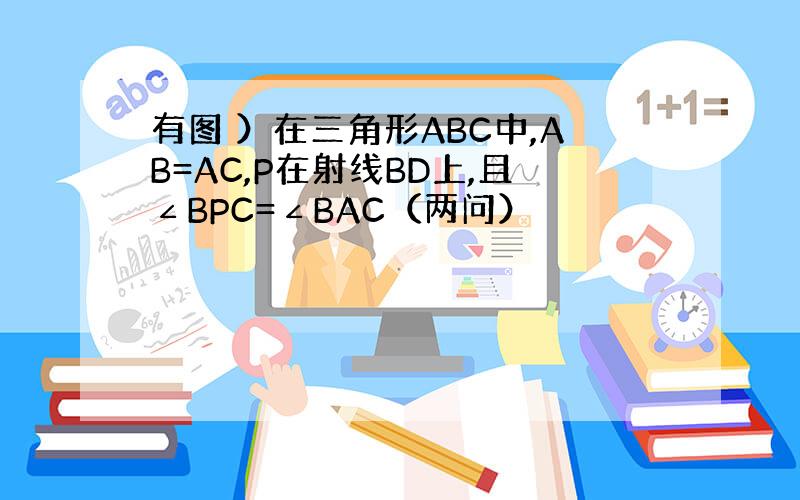 有图 ）在三角形ABC中,AB=AC,P在射线BD上,且∠BPC=∠BAC（两问）