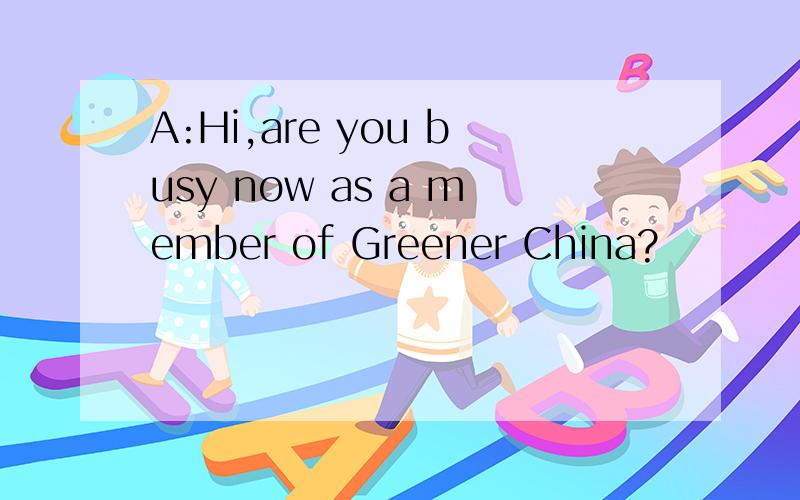 A:Hi,are you busy now as a member of Greener China?