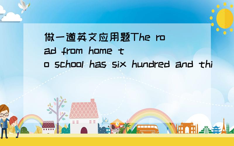 做一道英文应用题The road from home to school has six hundred and thi