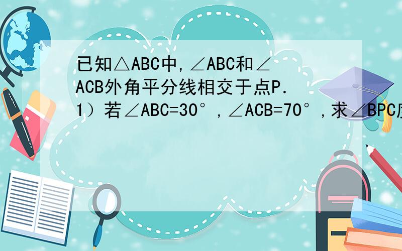 已知△ABC中,∠ABC和∠ACB外角平分线相交于点P．1）若∠ABC=30°,∠ACB=70°,求∠BPC度数．