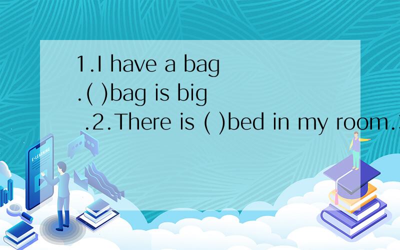 1.I have a bag.( )bag is big .2.There is ( )bed in my room.3