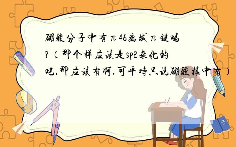 硼酸分子中有π46离域π键吗?（那个样应该是sp2杂化的吧,那应该有啊,可平时只说硼酸根中有）