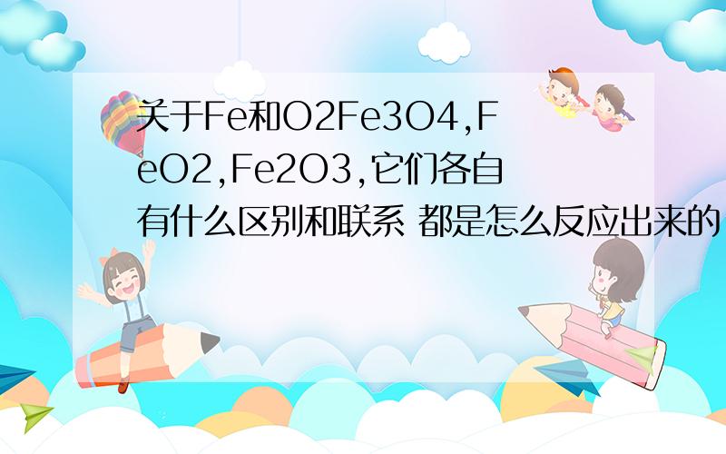 关于Fe和O2Fe3O4,FeO2,Fe2O3,它们各自有什么区别和联系 都是怎么反应出来的