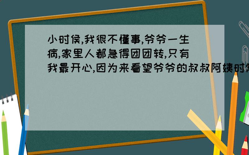 小时侯,我很不懂事,爷爷一生病,家里人都急得团团转,只有我最开心,因为来看望爷爷的叔叔阿姨时常会留下一些奶粉、罐头之类的