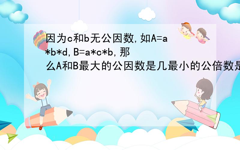 因为c和b无公因数,如A=a*b*d,B=a*c*b,那么A和B最大的公因数是几最小的公倍数是几?