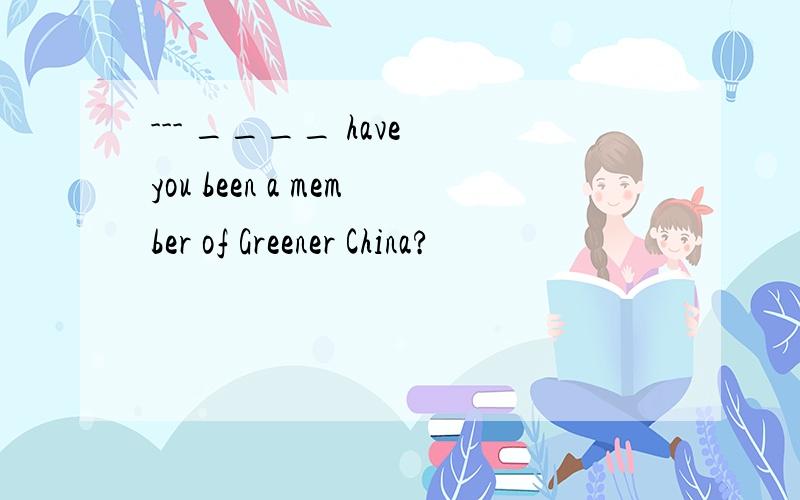 --- ____ have you been a member of Greener China?