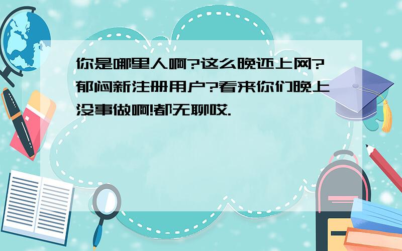 你是哪里人啊?这么晚还上网?郁闷新注册用户?看来你们晚上没事做啊!都无聊哎.