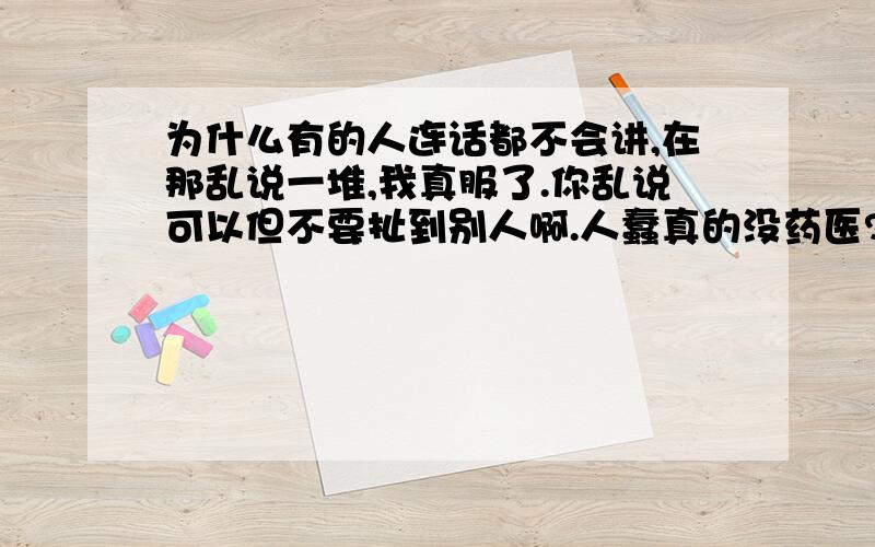 为什么有的人连话都不会讲,在那乱说一堆,我真服了.你乱说可以但不要扯到别人啊.人蠢真的没药医?