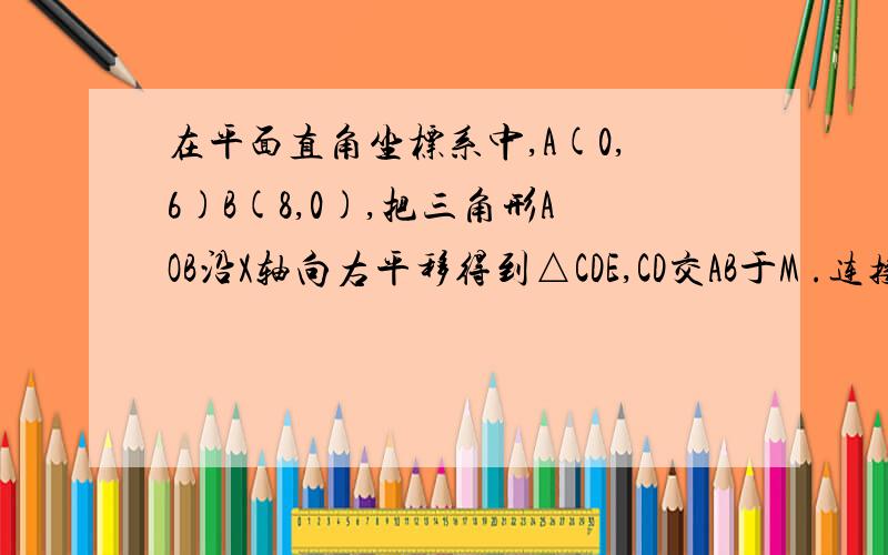 在平面直角坐标系中,A(0,6)B(8,0),把三角形AOB沿X轴向右平移得到△CDE,CD交AB于M .连接AC,BD