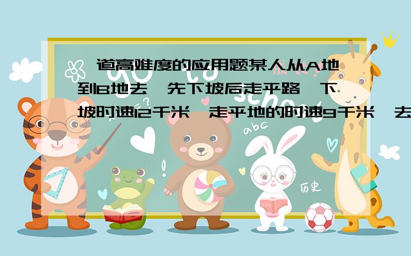 一道高难度的应用题某人从A地到B地去,先下坡后走平路,下坡时速12千米,走平地的时速9千米,去到B地用了55分钟,返回的