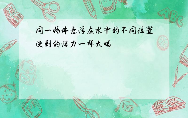 同一物体悬浮在水中的不同位置受到的浮力一样大吗