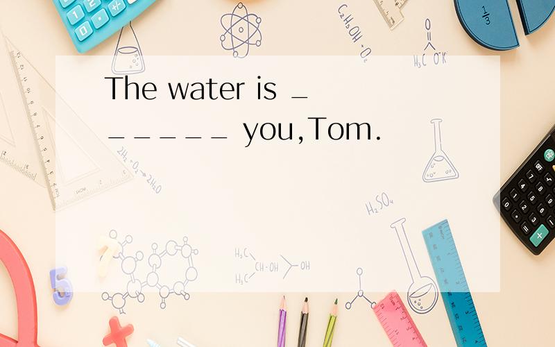 The water is ______ you,Tom.