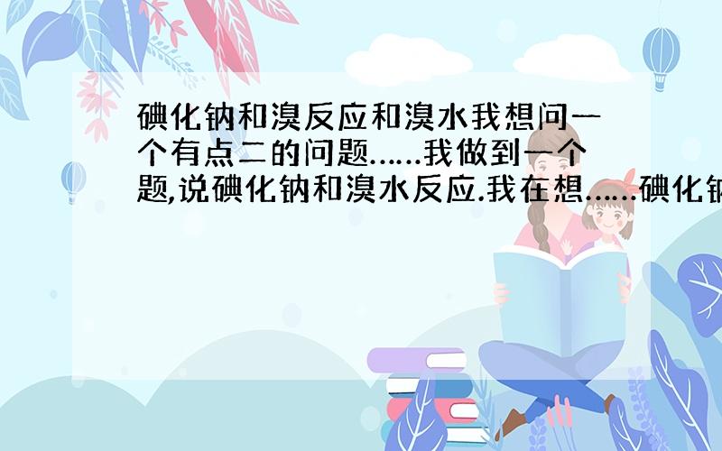 碘化钠和溴反应和溴水我想问一个有点二的问题……我做到一个题,说碘化钠和溴水反应.我在想……碘化钠和溴水、纯溴反应是一回事