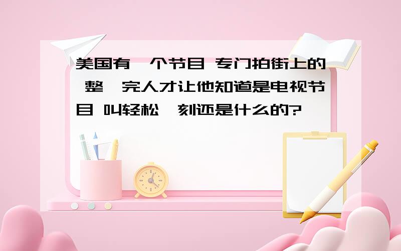 美国有一个节目 专门拍街上的 整蛊完人才让他知道是电视节目 叫轻松一刻还是什么的?