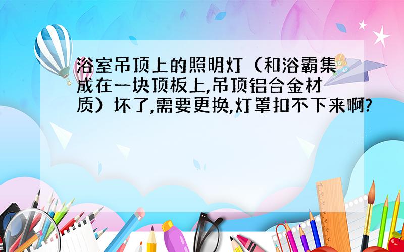 浴室吊顶上的照明灯（和浴霸集成在一块顶板上,吊顶铝合金材质）坏了,需要更换,灯罩扣不下来啊?