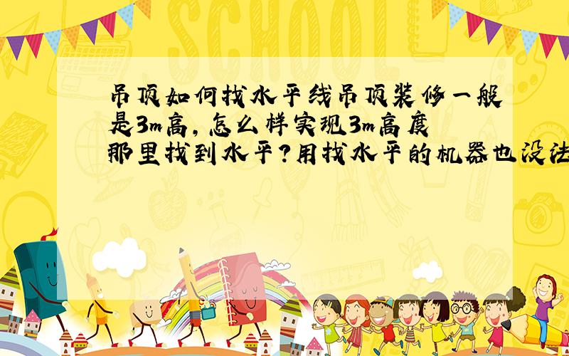 吊顶如何找水平线吊顶装修一般是3m高,怎么样实现3m高度那里找到水平?用找水平的机器也没法实现3m高度啊?有能放3m高度