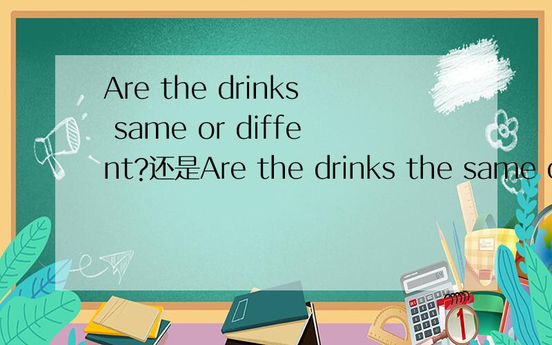 Are the drinks same or diffent?还是Are the drinks the same or