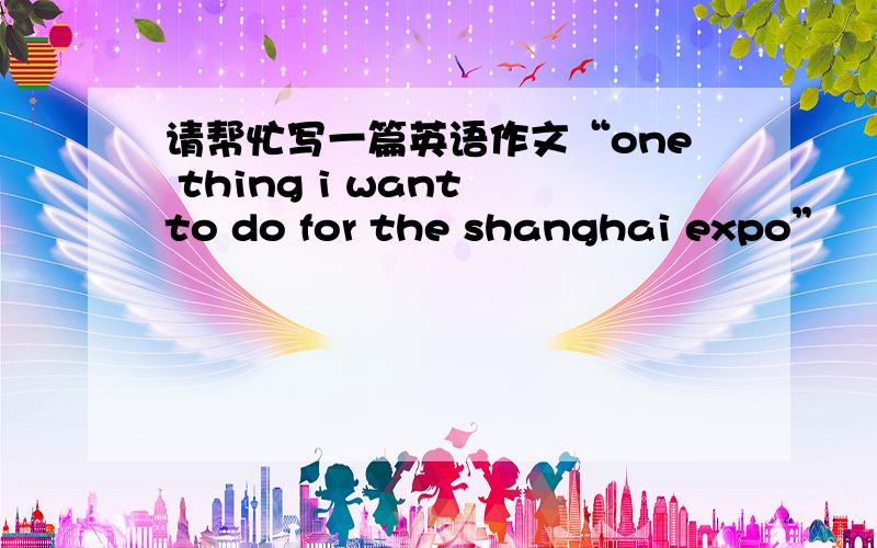 请帮忙写一篇英语作文“one thing i want to do for the shanghai expo”