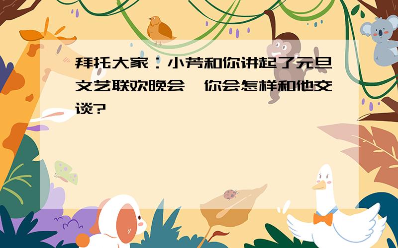 拜托大家：小芳和你讲起了元旦文艺联欢晚会,你会怎样和他交谈?