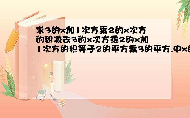 求3的x加1次方乘2的x次方的积减去3的x次方乘2的x加1次方的积等于2的平方乘3的平方,中x的值