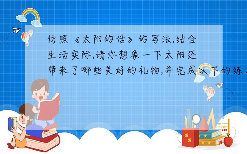 仿照《太阳的话》的写法,结合生活实际,请你想象一下太阳还带来了哪些美好的礼物,并完成以下的练习.