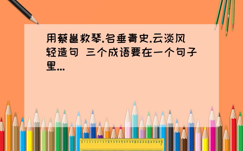 用蔡邕救琴.名垂青史.云淡风轻造句 三个成语要在一个句子里...