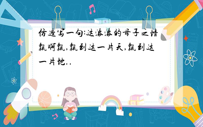 仿造写一句:这浓浓的母子之情飘啊飘,飘到这一片天,飘到这一片地..