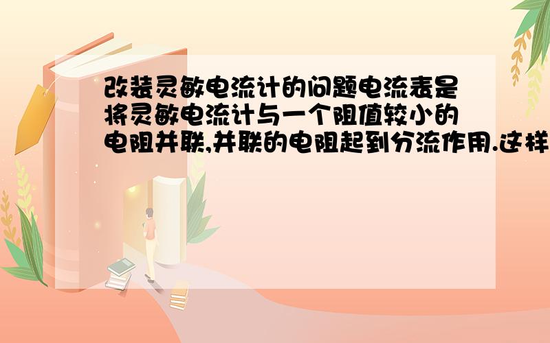 改装灵敏电流计的问题电流表是将灵敏电流计与一个阻值较小的电阻并联,并联的电阻起到分流作用.这样,就会使大部分电流通过并联