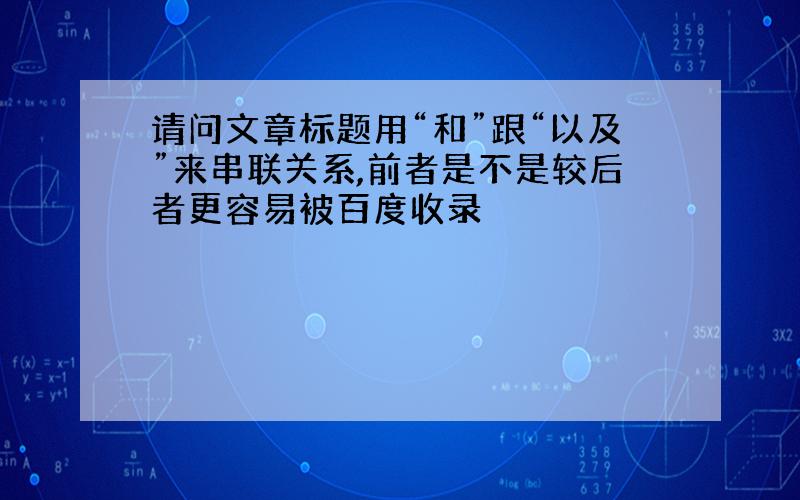 请问文章标题用“和”跟“以及”来串联关系,前者是不是较后者更容易被百度收录