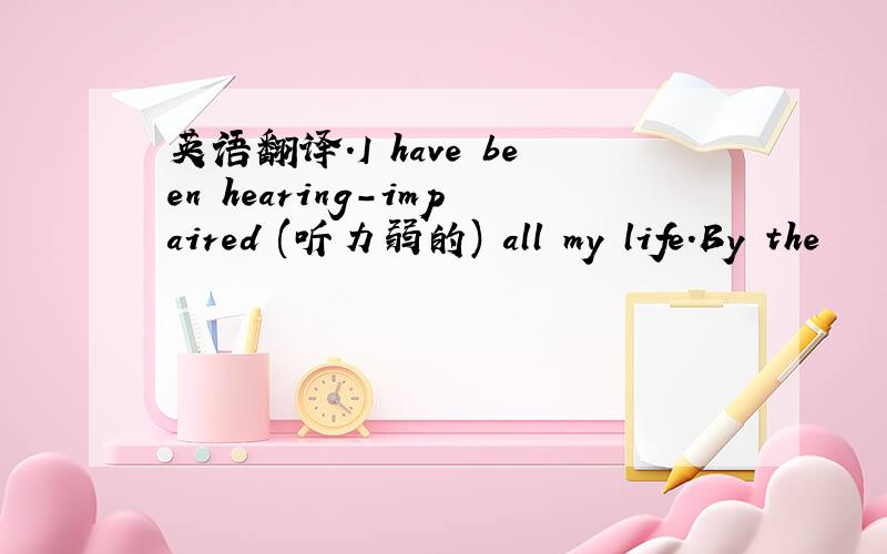 英语翻译.I have been hearing-impaired (听力弱的) all my life.By the