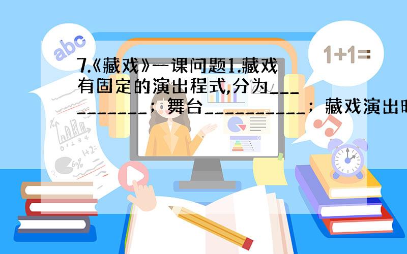 7.《藏戏》一课问题1.藏戏有固定的演出程式,分为__________；舞台__________；藏戏演出时间_____