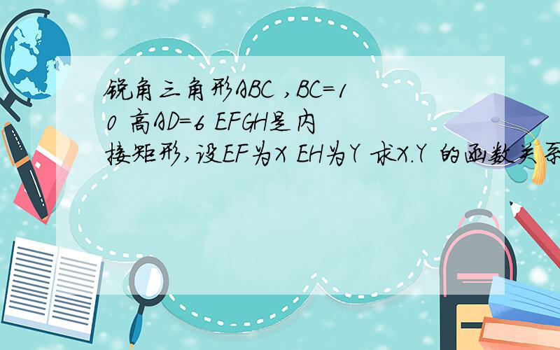 锐角三角形ABC ,BC=10 高AD=6 EFGH是内接矩形,设EF为X EH为Y 求X.Y 的函数关系式,和X的取值