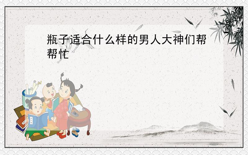 瓶子适合什么样的男人大神们帮帮忙