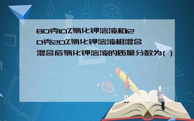 80克10%氯化钾溶液和120克20%氯化钾溶液相混合,混合后氯化钾溶液的质量分数为( )