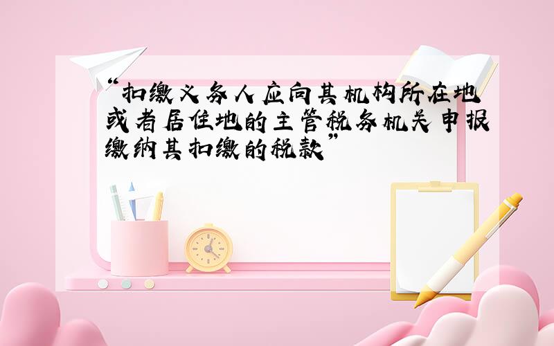 “扣缴义务人应向其机构所在地或者居住地的主管税务机关申报缴纳其扣缴的税款”