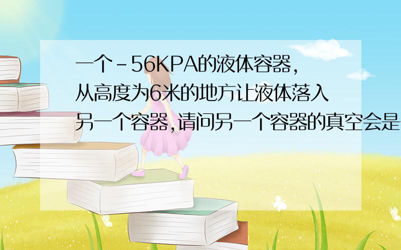 一个-56KPA的液体容器,从高度为6米的地方让液体落入另一个容器,请问另一个容器的真空会是多少.