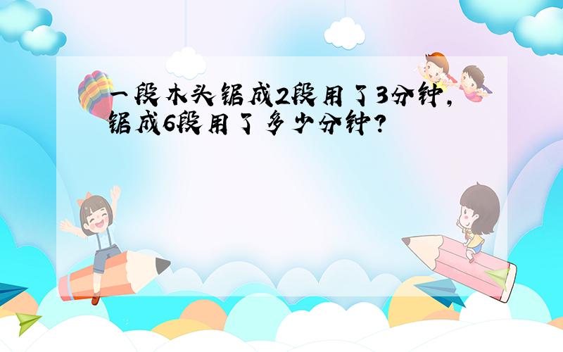 一段木头锯成2段用了3分钟,锯成6段用了多少分钟?