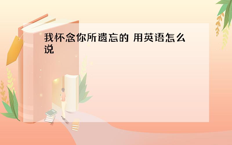 我怀念你所遗忘的 用英语怎么说