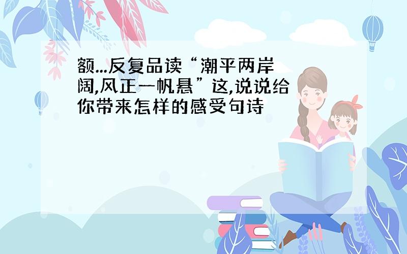 额...反复品读 “潮平两岸阔,风正一帆悬” 这,说说给你带来怎样的感受句诗