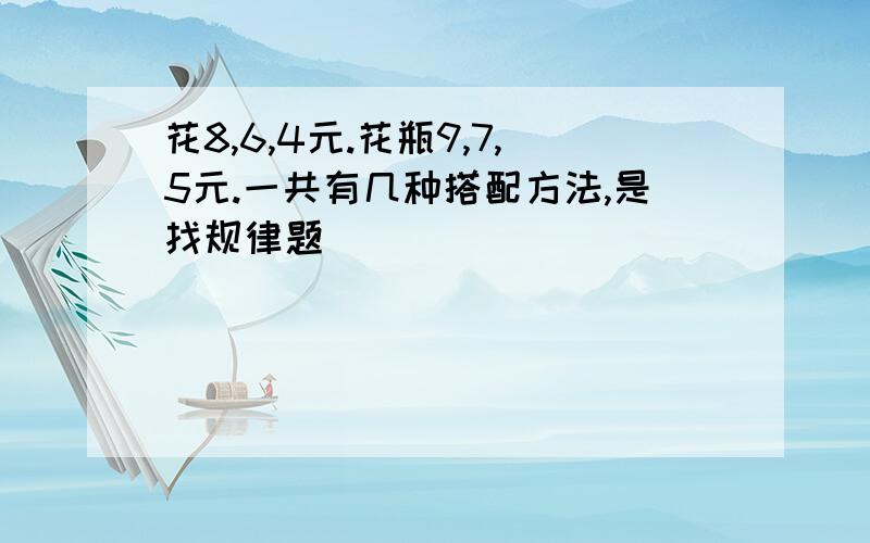 花8,6,4元.花瓶9,7,5元.一共有几种搭配方法,是找规律题