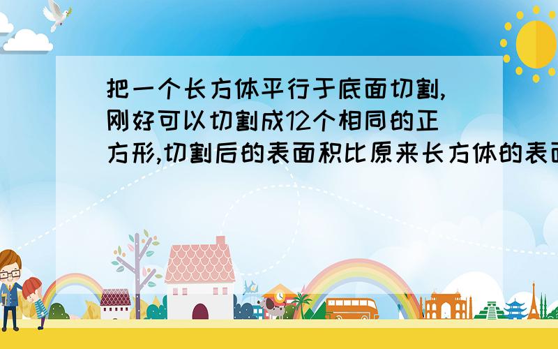 把一个长方体平行于底面切割,刚好可以切割成12个相同的正方形,切割后的表面积比原来长方体的表面积