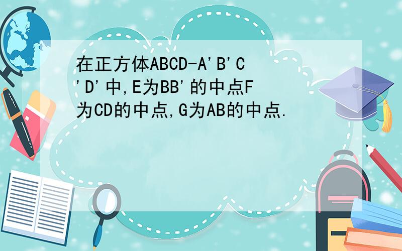 在正方体ABCD-A'B'C'D'中,E为BB'的中点F为CD的中点,G为AB的中点.