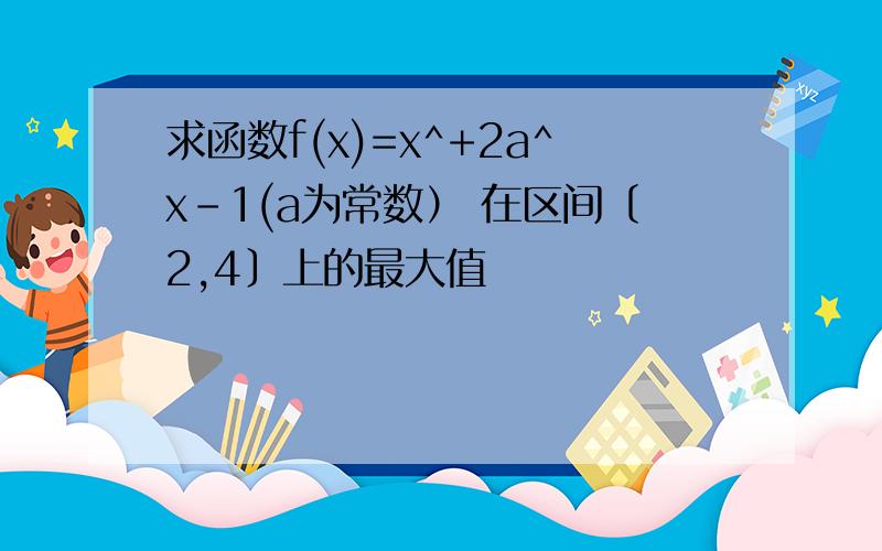 求函数f(x)=x^+2a^x-1(a为常数） 在区间〔2,4〕上的最大值