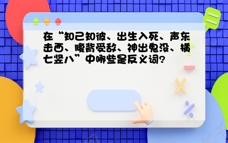 在“知己知彼、出生入死、声东击西、腹背受敌、神出鬼没、横七竖八”中哪些是反义词?