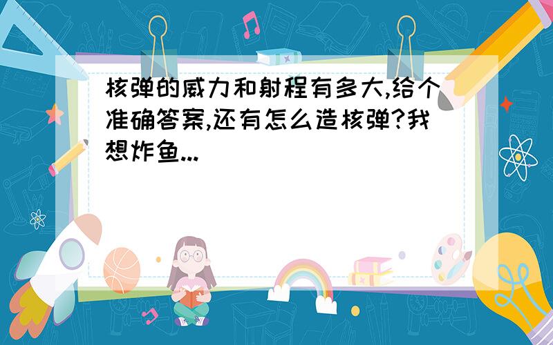 核弹的威力和射程有多大,给个准确答案,还有怎么造核弹?我想炸鱼...